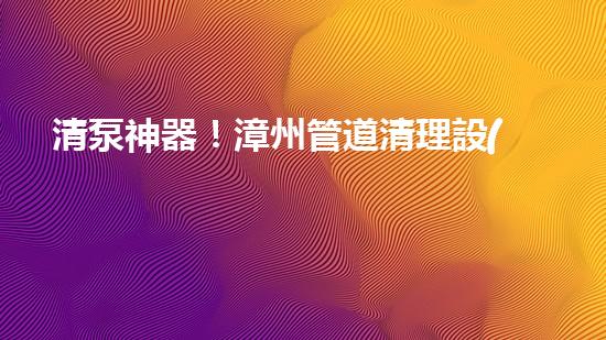 清泵神器！漳州管道清理設(shè)備，輕松解決清淤泥泵難題？